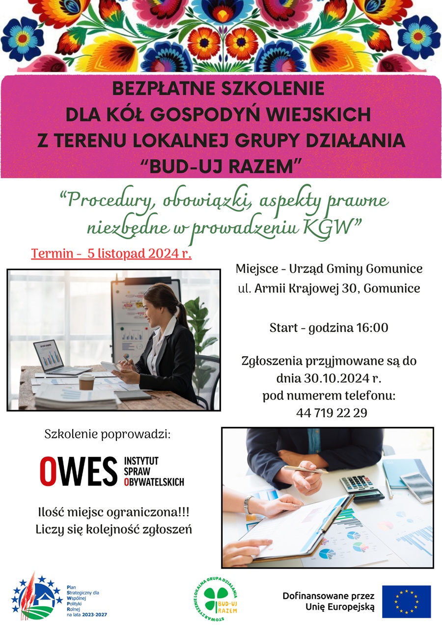 BEZPŁATNE SZKOLENIE DLA KÓŁ GOSPODYŃ WIEJSKICH z TERENU LOKALNEJ GRUPY DZIAŁANIA "BUD-UJ RAZEM" "Procedury, obowiązki, aspekty prawne niezbędne w prowadzeniu KGW" Termin - 5 listopada 2024r. Miejsce Urząd Gminy Gomunice ul. Armii Krajowej 30, Gomunice, Start - godzina 16:00 Zgłoszenia przyjmowane są do dnia 30.10.2024r. r. pod numerem telefonu: 44 719 22 29 Szkolenie poprowadzi: OWES INSTYTUT SPRAW OBYWATELSKICH Ilość miejsc ograniczona!!! Liczy się kolejność zgłoszeń